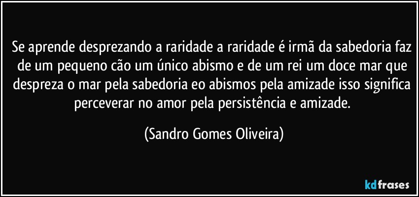 Se aprende desprezando a raridade a raridade é irmã da sabedoria faz de um pequeno cão um único abismo e de um rei um doce mar que despreza o mar pela sabedoria eo abismos pela amizade isso significa perceverar no amor pela persistência e amizade. (Sandro Gomes Oliveira)