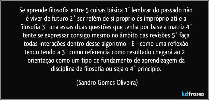 Se aprende filosofia entre 5 coisas básica 1° lembrar do passado não é viver de futuro 2° ser refém de si proprio és impróprio ati e a filosofia 3° una essas duas questões que tenha por base a matriz 4° tente se expressar consigo mesmo no âmbito das revisões  5° faça todas interações dentro desse algoritmo - E - como uma reflexão tendo tendo a 3° como referencia como resultado chegará ao 2° orientação como um tipo de fundamento de aprendizagem da disciplina de filosofia ou seja o 4° princípio. (Sandro Gomes Oliveira)