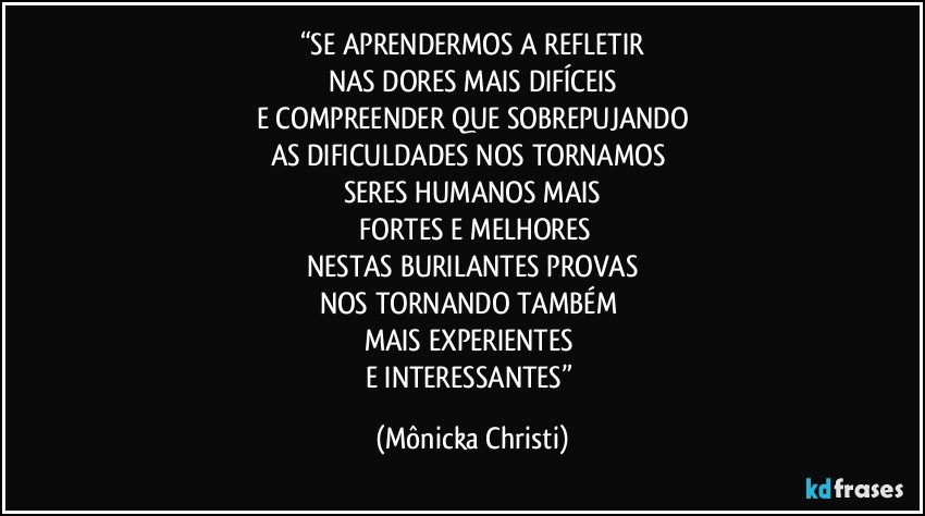 “SE APRENDERMOS A REFLETIR
NAS DORES MAIS DIFÍCEIS
E COMPREENDER QUE SOBREPUJANDO
AS DIFICULDADES  NOS TORNAMOS 
SERES HUMANOS MAIS
 FORTES E MELHORES
NESTAS BURILANTES PROVAS
NOS TORNANDO TAMBÉM 
MAIS EXPERIENTES 
E INTERESSANTES” (Mônicka Christi)