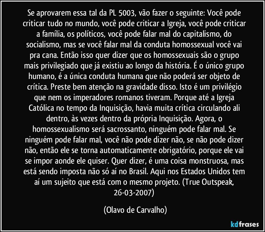 Se aprovarem essa tal da PL 5003, vão fazer o seguinte: Você pode criticar tudo no mundo, você pode criticar a Igreja, você pode criticar a família, os políticos, você pode falar mal do capitalismo, do socialismo, mas se você falar mal da conduta homossexual você vai pra cana. Então isso quer dizer que os homossexuais são o grupo mais privilegiado que já existiu ao longo da história. É o único grupo humano, é a única conduta humana que não poderá ser objeto de crítica. Preste bem atenção na gravidade disso. Isto é um privilégio que nem os imperadores romanos tiveram. Porque até a Igreja Católica no tempo da Inquisição, havia muita crítica circulando ali dentro, às vezes dentro da própria Inquisição. Agora, o homossexualismo será sacrossanto, ninguém pode falar mal. Se ninguém pode falar mal, você não pode dizer não, se não pode dizer não, então ele se torna automaticamente obrigatório, porque ele vai se impor aonde ele quiser. Quer dizer, é uma coisa monstruosa, mas está sendo imposta não só aí no Brasil. Aqui nos Estados Unidos tem aí um sujeito que está com o mesmo projeto. (True Outspeak, 26-03-2007) (Olavo de Carvalho)