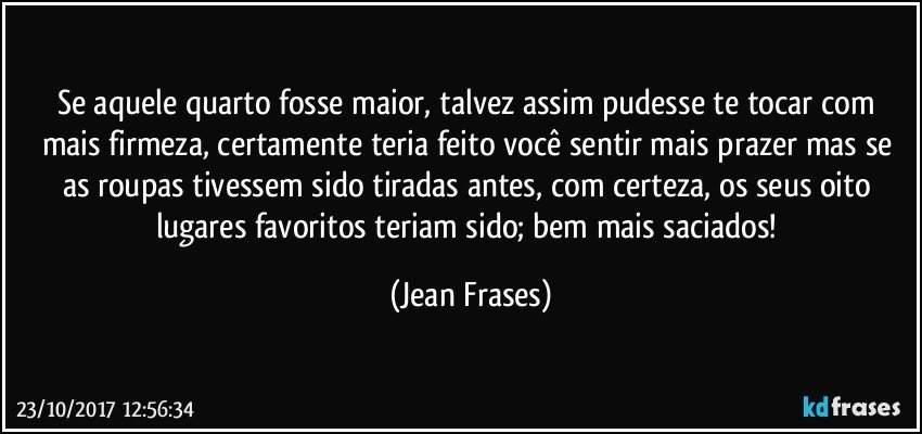 Se aquele quarto fosse maior, talvez assim pudesse te tocar com mais firmeza, certamente teria feito você sentir mais prazer mas se as roupas tivessem sido tiradas antes, com certeza, os seus oito lugares favoritos teriam sido; bem mais saciados! (Jean Frases)