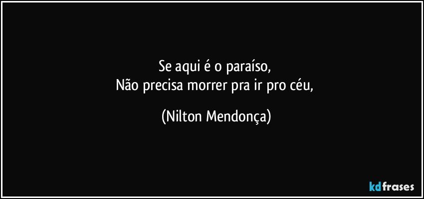 Se aqui é o paraíso, 
Não precisa morrer pra ir pro céu, (Nilton Mendonça)