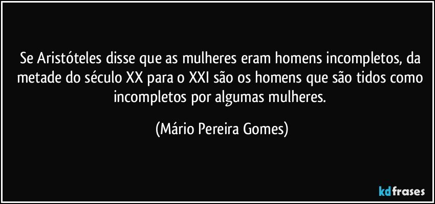 Se Aristóteles disse que as mulheres eram homens incompletos, da metade do século XX para o XXI são os homens que são tidos como incompletos por algumas mulheres. (Mário Pereira Gomes)