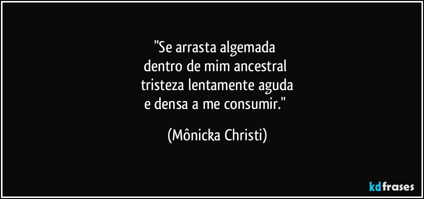 "Se arrasta algemada 
dentro de mim ancestral 
tristeza lentamente aguda
e densa a me consumir." (Mônicka Christi)