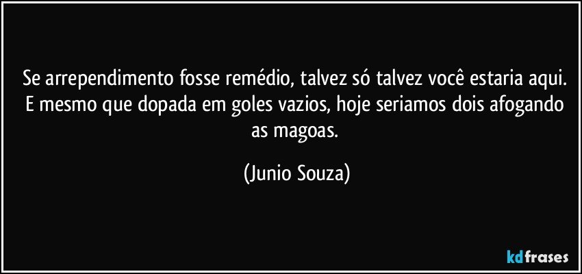 Se arrependimento fosse remédio, talvez só talvez você estaria aqui. E mesmo que dopada em goles vazios, hoje seriamos dois afogando as magoas. (Junio Souza)