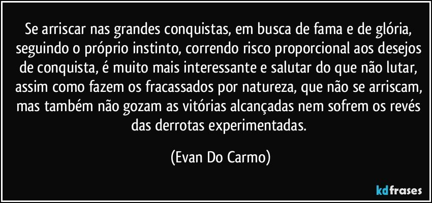 Se arriscar  nas grandes conquistas, em busca de fama e de glória, seguindo o próprio instinto, correndo risco proporcional aos desejos de conquista, é muito mais interessante e salutar do que não lutar, assim como fazem os fracassados por natureza, que não se arriscam, mas também não gozam as vitórias alcançadas  nem sofrem os revés das derrotas experimentadas. (Evan Do Carmo)