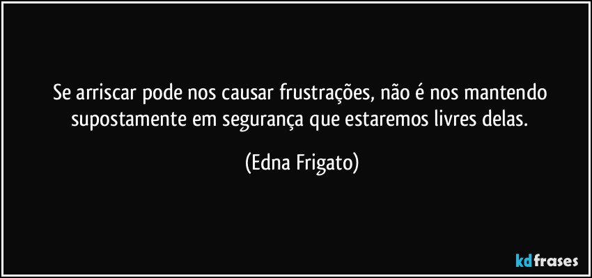 Se arriscar pode nos causar frustrações, não é nos mantendo supostamente em segurança que estaremos livres delas. (Edna Frigato)