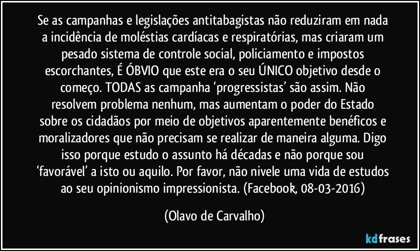 Se as campanhas e legislações antitabagistas não reduziram em nada a incidência de moléstias cardíacas e respiratórias, mas criaram um pesado sistema de controle social, policiamento e impostos escorchantes, É ÓBVIO que este era o seu ÚNICO objetivo desde o começo. TODAS as campanha ‘progressistas’ são assim. Não resolvem problema nenhum, mas aumentam o poder do Estado sobre os cidadãos por meio de objetivos aparentemente benéficos e moralizadores que não precisam se realizar de maneira alguma. Digo isso porque estudo o assunto há décadas e não porque sou ‘favorável’ a isto ou aquilo. Por favor, não nivele uma vida de estudos ao seu opinionismo impressionista. (Facebook, 08-03-2016) (Olavo de Carvalho)