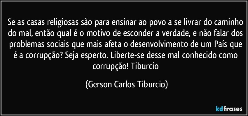 Se as casas religiosas são para ensinar ao povo a se livrar do caminho do mal, então qual é o motivo de esconder a verdade, e não falar dos problemas sociais que mais afeta o desenvolvimento de um País que é a corrupção? Seja esperto. Liberte-se desse mal conhecido como corrupção! Tiburcio (Gerson Carlos Tiburcio)