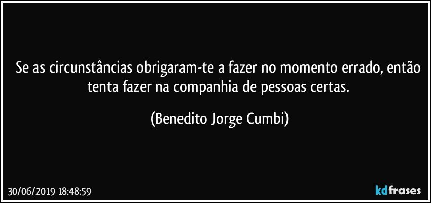 Se as circunstâncias obrigaram-te a fazer no momento errado, então tenta fazer na companhia de pessoas certas. (Benedito Jorge Cumbi)