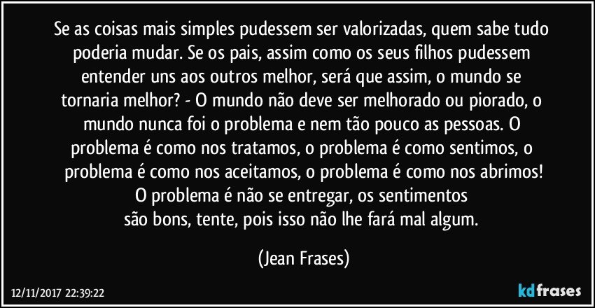 Se as coisas mais simples pudessem ser valorizadas, quem sabe tudo poderia mudar. Se os pais, assim como os seus filhos pudessem entender uns aos outros melhor, será que assim, o mundo se tornaria melhor? - O mundo não deve ser melhorado ou piorado, o mundo nunca foi o problema e nem tão pouco as pessoas. O problema é como nos tratamos, o problema é como sentimos, o problema é como nos aceitamos, o problema é como nos abrimos!
O problema é não se entregar, os sentimentos 
são bons, tente, pois isso não lhe fará mal algum. (Jean Frases)