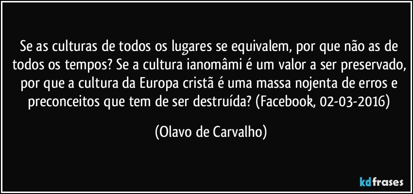 Se as culturas de todos os lugares se equivalem, por que não as de todos os tempos? Se a cultura ianomâmi é um valor a ser preservado, por que a cultura da Europa cristã é uma massa nojenta de erros e preconceitos que tem de ser destruída? (Facebook, 02-03-2016) (Olavo de Carvalho)