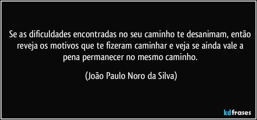 Se as dificuldades encontradas no seu caminho te desanimam, então reveja os motivos que te fizeram caminhar e veja se ainda vale a pena permanecer no mesmo caminho. (João Paulo Noro da Silva)