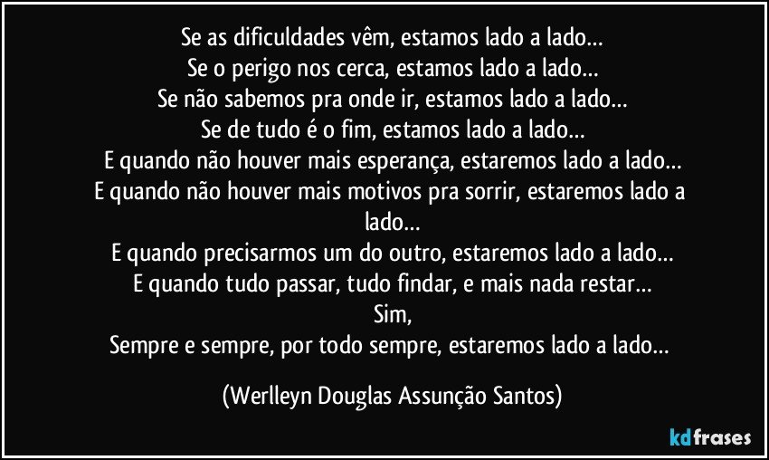 Se as dificuldades vêm, estamos lado a lado…
Se o perigo nos cerca, estamos lado a lado…
Se não sabemos pra onde ir, estamos lado a lado…
Se de tudo é o fim, estamos lado a lado…
E quando não houver mais esperança, estaremos lado a lado…
E quando não houver mais motivos pra sorrir, estaremos lado a lado…
E quando precisarmos um do outro, estaremos lado a lado…
E quando tudo passar, tudo findar, e mais nada restar…
Sim,
Sempre e sempre, por todo sempre, estaremos lado a lado… (Werlleyn Douglas Assunção Santos)