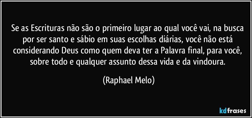 Se as Escrituras não são o primeiro lugar ao qual você vai, na busca por ser santo e sábio em suas escolhas diárias, você não está considerando Deus como quem deva ter a Palavra final, para você, sobre todo e qualquer assunto dessa vida e da vindoura. (Raphael Melo)