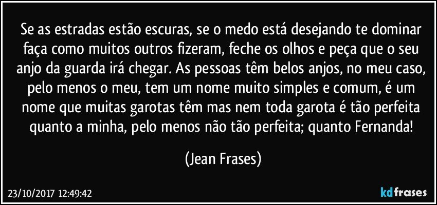 Se as estradas estão escuras, se o medo está desejando te dominar faça como muitos outros fizeram, feche os olhos e peça que o seu anjo da guarda irá chegar. As pessoas têm belos anjos, no meu caso, pelo menos o meu, tem um nome muito simples e comum, é um nome que muitas garotas têm mas nem toda garota é tão perfeita quanto a minha, pelo menos não tão perfeita; quanto Fernanda! (Jean Frases)