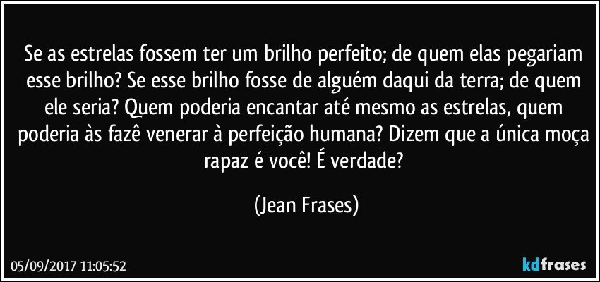 Se as estrelas fossem ter um brilho perfeito; de quem elas pegariam esse brilho? Se esse brilho fosse de alguém daqui da terra; de quem ele seria? Quem poderia encantar até mesmo as estrelas, quem poderia às fazê venerar à perfeição humana? Dizem que a única moça rapaz é você! É verdade? (Jean Frases)