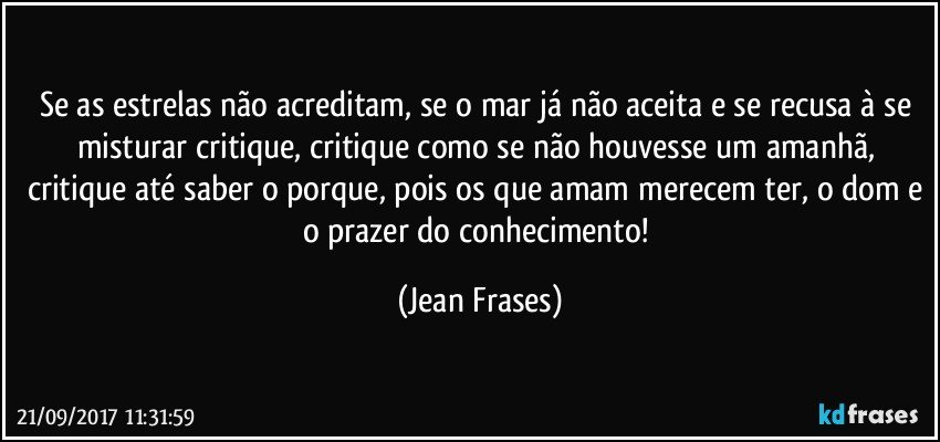 Se as estrelas não acreditam, se o mar já não aceita e se recusa à se misturar critique, critique como se não houvesse um amanhã, critique até saber o porque, pois os que amam merecem ter, o dom e o prazer do conhecimento! (Jean Frases)