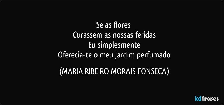 Se as flores 
Curassem as nossas feridas
Eu simplesmente
 Oferecia-te o meu jardim perfumado (MARIA RIBEIRO MORAIS FONSECA)