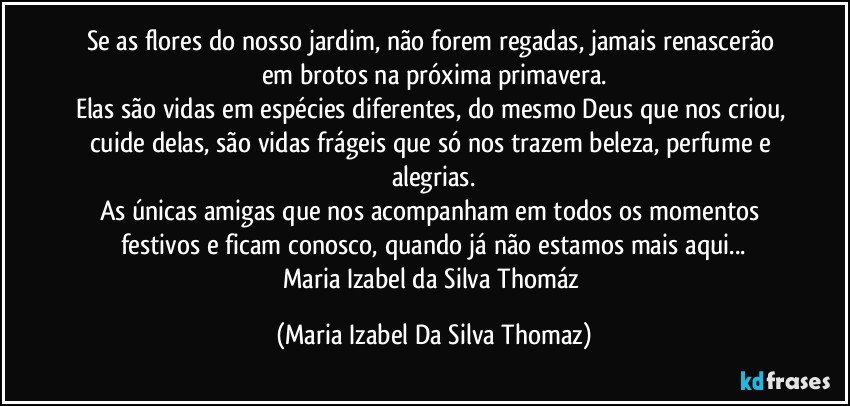 Se as flores do nosso jardim, não forem regadas, jamais renascerão em brotos na próxima primavera.
Elas são vidas em espécies diferentes, do mesmo Deus que nos criou, cuide delas, são vidas frágeis que só nos trazem beleza, perfume e alegrias.
As únicas amigas que nos acompanham em todos os momentos festivos e ficam conosco, quando já não estamos mais aqui...
Maria Izabel da Silva Thomáz (Maria Izabel Da Silva Thomaz)