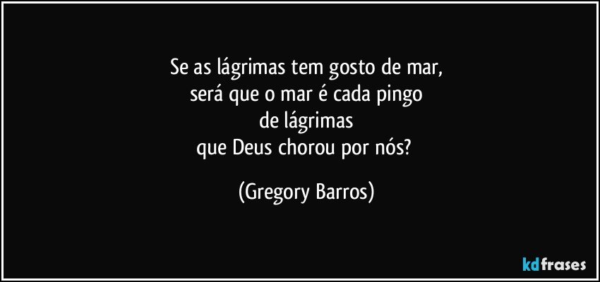 Se as lágrimas tem gosto de mar,
será que o mar é cada pingo
de lágrimas
que Deus chorou por nós? (Gregory Barros)