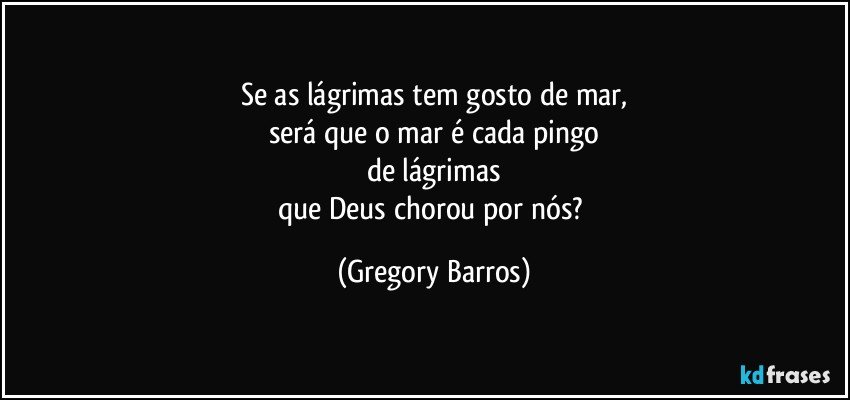 Se as lágrimas tem gosto de mar,
será que o mar é cada pingo
de lágrimas
que Deus chorou por nós? (Gregory Barros)