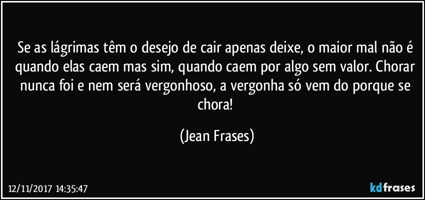 Se as lágrimas têm o desejo de cair apenas deixe, o maior mal não é quando elas caem mas sim, quando caem por algo sem valor. Chorar nunca foi e nem será vergonhoso, a vergonha só vem do porque se chora! (Jean Frases)