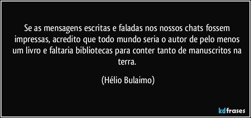 Se as mensagens escritas e faladas nos nossos chats fossem impressas, acredito que todo mundo seria o autor  de pelo menos um livro e faltaria bibliotecas para conter tanto de manuscritos na terra. (Hélio Bulaimo)