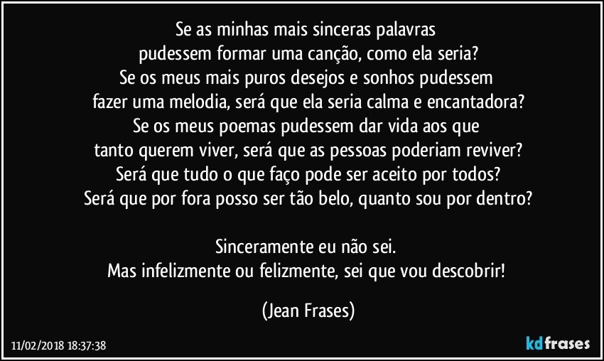 Se as minhas mais sinceras palavras 
pudessem formar uma canção, como ela seria?
Se os meus mais puros desejos e sonhos pudessem 
fazer uma melodia, será que ela seria calma e encantadora?
Se os meus poemas pudessem dar vida aos que 
tanto querem viver, será que as pessoas poderiam reviver?
Será que tudo o que faço pode ser aceito por todos?
Será que por fora posso ser tão belo, quanto sou por dentro?

Sinceramente eu não sei. 
Mas infelizmente ou felizmente, sei que vou descobrir! (Jean Frases)