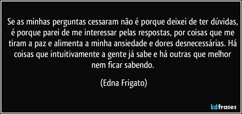 Se as minhas perguntas cessaram não é porque deixei de ter dúvidas, é porque parei de me interessar pelas respostas, por coisas que me tiram a paz e alimenta a minha ansiedade e dores desnecessárias. Há coisas que intuitivamente a gente já sabe e há outras que melhor nem ficar sabendo. (Edna Frigato)