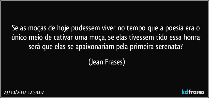 Se as moças de hoje pudessem viver no tempo que a poesia era o único meio de cativar uma moça, se elas tivessem tido essa honra será que elas se apaixonariam pela primeira serenata? (Jean Frases)