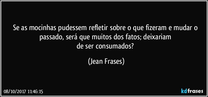 Se as mocinhas pudessem refletir sobre o que fizeram e mudar o passado, será que muitos dos fatos; deixariam 
de ser consumados? (Jean Frases)