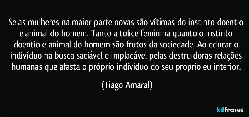 Se as mulheres na maior parte novas são vítimas do instinto doentio e animal do homem. Tanto a tolice feminina quanto o instinto doentio e animal do homem são frutos da sociedade. Ao educar o indivíduo na busca saciável e implacável pelas destruidoras relações humanas que afasta o próprio indivíduo do seu próprio eu interior. (Tiago Amaral)