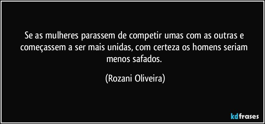 Se as mulheres parassem de competir umas com as outras e começassem a ser mais unidas, com certeza os homens seriam menos safados. (Rozani Oliveira)