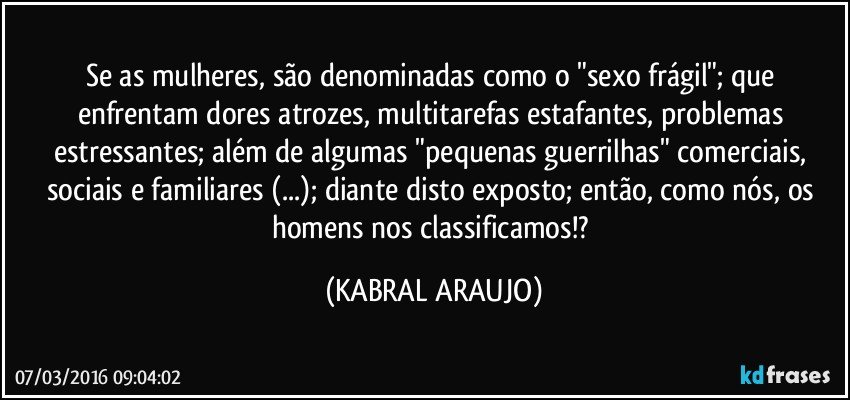 Se as mulheres, são denominadas como o "sexo frágil"; que enfrentam dores atrozes, multitarefas estafantes, problemas estressantes; além de algumas "pequenas guerrilhas" comerciais, sociais e familiares (...); diante disto exposto; então, como nós, os homens nos classificamos!? (KABRAL ARAUJO)