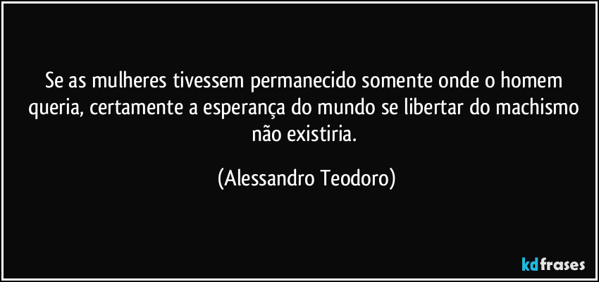 Se as mulheres tivessem permanecido somente onde o homem queria, certamente a esperança do mundo se libertar do machismo não existiria. (Alessandro Teodoro)