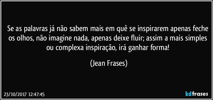 Se as palavras já não sabem mais em quê se inspirarem apenas feche os olhos, não imagine nada, apenas deixe fluir; assim a mais simples ou complexa inspiração, irá ganhar forma! (Jean Frases)