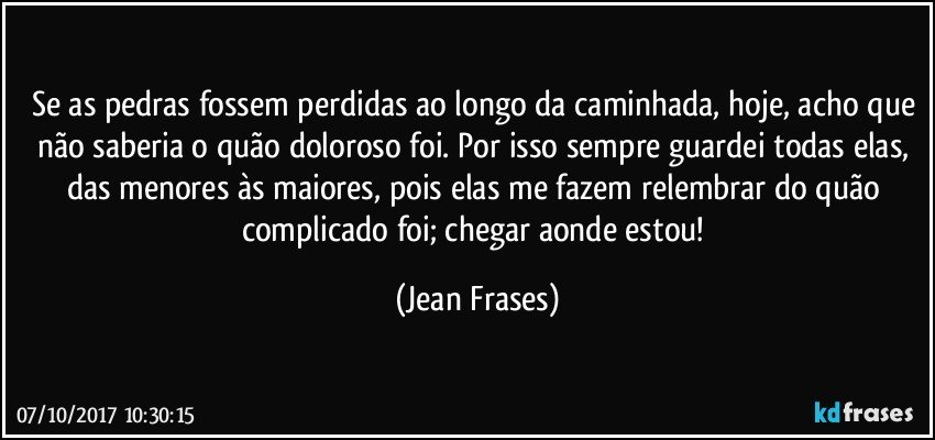 Se as pedras fossem perdidas ao longo da caminhada, hoje, acho que não saberia o quão doloroso foi. Por isso sempre guardei todas elas, das menores às maiores, pois elas me fazem relembrar do quão complicado foi; chegar aonde estou! (Jean Frases)