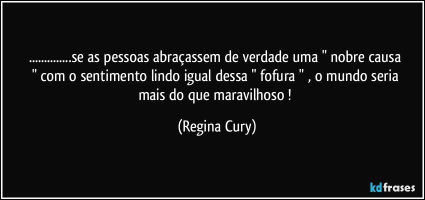 ...se as pessoas abraçassem  de verdade    uma  " nobre causa   " com  o   sentimento lindo   igual dessa  " fofura " , o mundo seria mais do que maravilhoso ! (Regina Cury)