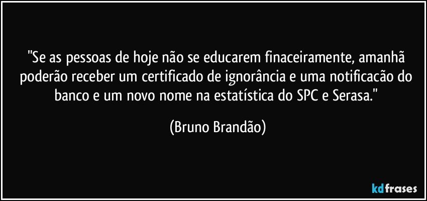 "Se as pessoas de hoje não se educarem finaceiramente, amanhã poderão receber um certificado de ignorância e uma notificacão do banco e um novo nome na estatística do SPC e Serasa." (Bruno Brandão)