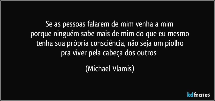 Se as pessoas falarem de mim venha a mim
porque ninguém sabe mais de mim do que eu mesmo
tenha sua própria consciência, não seja um piolho
pra viver pela cabeça dos outros (Michael Vlamis)