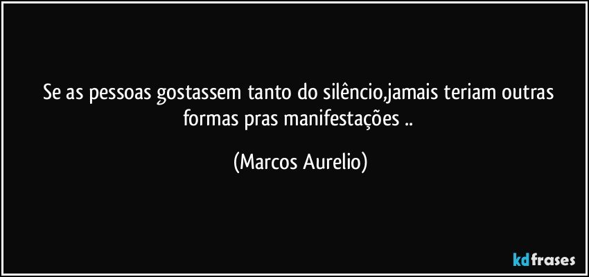 Se as pessoas gostassem tanto do silêncio,jamais teriam outras formas pras  manifestações .. (Marcos Aurelio)