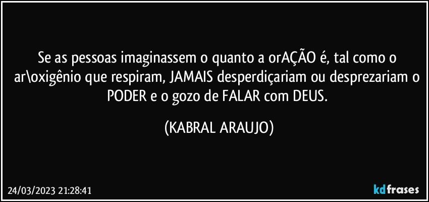 Se as pessoas imaginassem o quanto a orAÇÃO é, tal como o ar\oxigênio que respiram, JAMAIS desperdiçariam ou desprezariam o PODER e o gozo de FALAR com DEUS. (KABRAL ARAUJO)