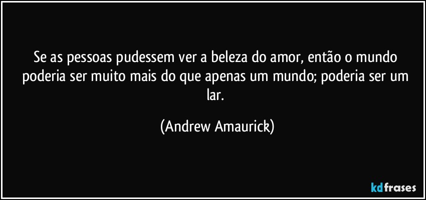 Se as pessoas pudessem ver a beleza do amor, então o mundo poderia ser muito mais do que apenas um mundo; poderia ser um lar. (Andrew Amaurick)