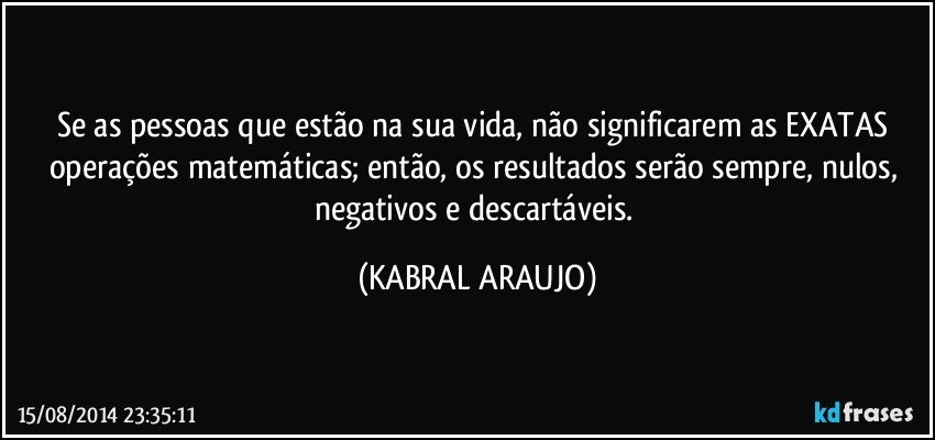 Se as pessoas que estão na sua vida, não significarem as EXATAS operações matemáticas; então, os resultados serão sempre, nulos, negativos e descartáveis. (KABRAL ARAUJO)