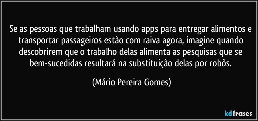 Se as pessoas que trabalham usando apps para entregar alimentos e transportar passageiros estão com raiva agora, imagine quando descobrirem que o trabalho delas alimenta as pesquisas que se bem-sucedidas resultará na substituição delas por robôs. (Mário Pereira Gomes)