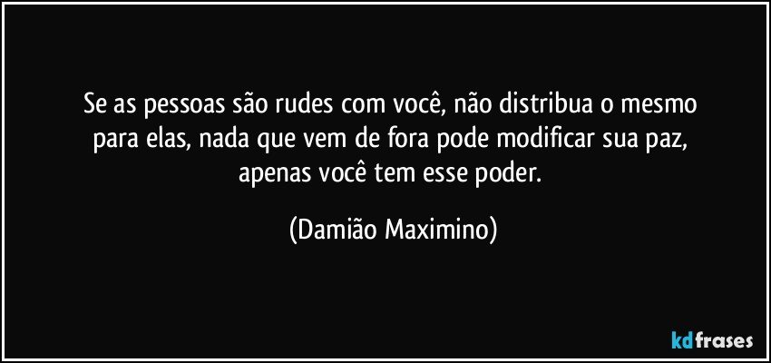 Se as pessoas são rudes com você, não distribua o mesmo 
para elas, nada que vem de fora pode modificar sua paz, 
apenas você tem esse poder. (Damião Maximino)