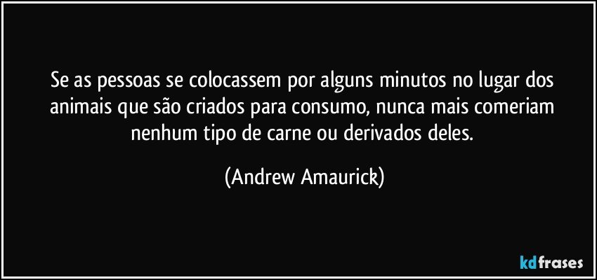 Se as pessoas se colocassem por alguns minutos no lugar dos animais que são criados para consumo, nunca mais comeriam nenhum tipo de carne ou derivados deles. (Andrew Amaurick)