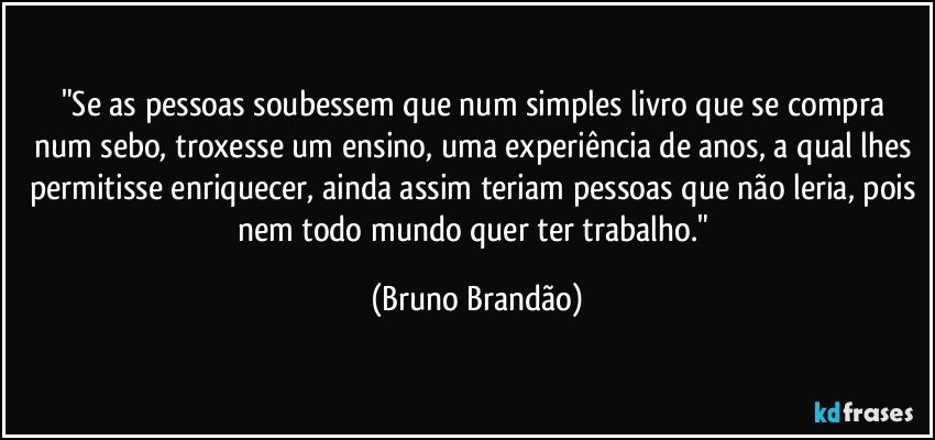 "Se as pessoas soubessem que num simples  livro que se compra num sebo, troxesse um ensino, uma experiência de anos, a qual lhes permitisse enriquecer, ainda assim teriam pessoas que não leria, pois nem todo mundo quer ter trabalho." (Bruno Brandão)