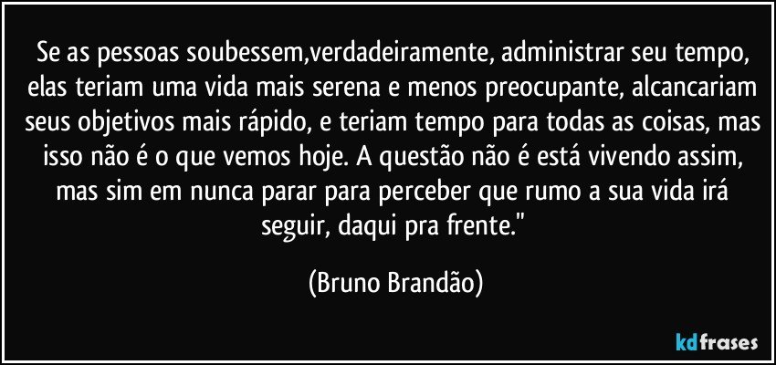 Se as pessoas soubessem,verdadeiramente, administrar seu tempo, elas teriam uma vida mais serena e menos preocupante, alcancariam seus objetivos mais rápido, e teriam tempo para todas as coisas, mas isso não é o que vemos hoje. A questão não é está vivendo assim, mas sim em nunca parar para perceber que rumo a sua vida irá seguir, daqui pra frente." (Bruno Brandão)